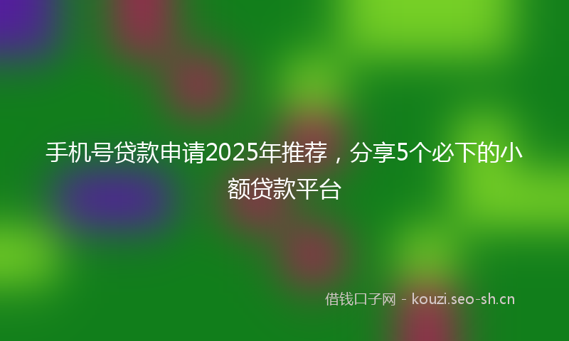 手机号贷款申请2025年推荐，分享5个必下的小额贷款平台