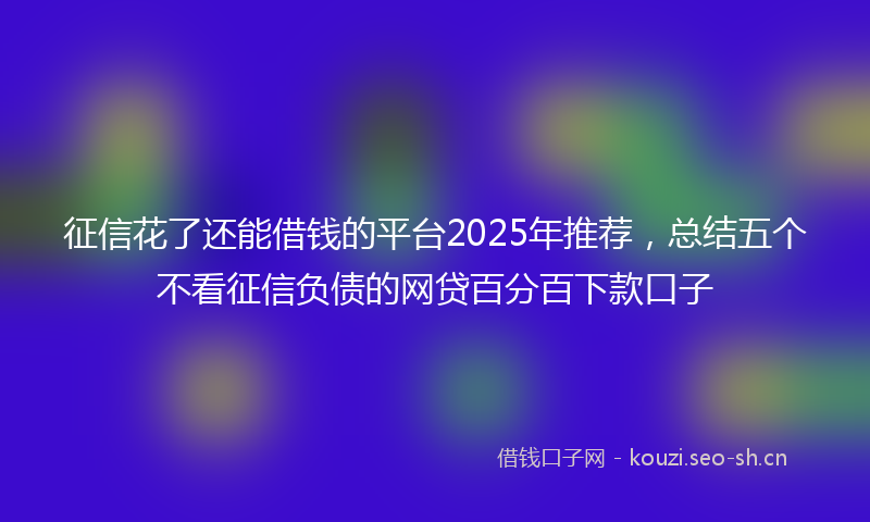 征信花了还能借钱的平台2025年推荐，总结五个不看征信负债的网贷百分百下款口子