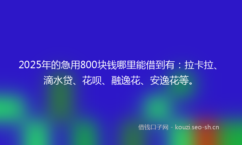 2025年的急用800块钱哪里能借到有：拉卡拉、滴水贷、花呗、融逸花、安逸花等。