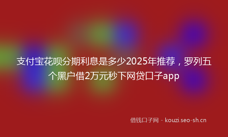 支付宝花呗分期利息是多少2025年推荐，罗列五个黑户借2万元秒下网贷口子app
