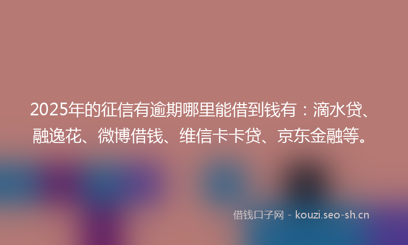 2025年的征信有逾期哪里能借到钱有：滴水贷、融逸花、微博借钱、维信卡卡贷、京东金融等。