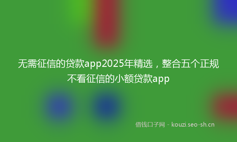 无需征信的贷款app2025年精选，整合五个正规不看征信的小额贷款app