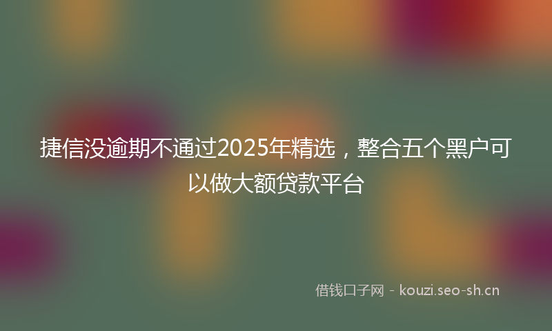 捷信没逾期不通过2025年精选，整合五个黑户可以做大额贷款平台
