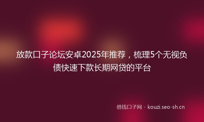 放款口子论坛安卓2025年推荐，梳理5个无视负债快速下款长期网贷的平台