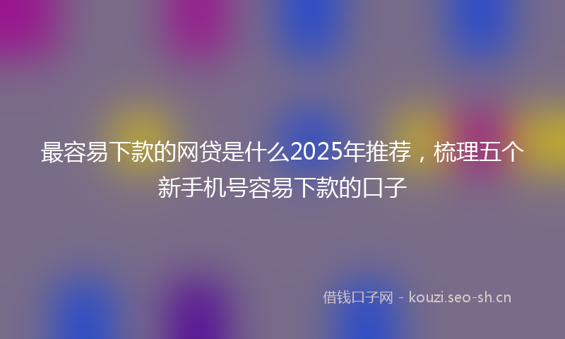 最容易下款的网贷是什么2025年推荐，梳理五个新手机号容易下款的口子