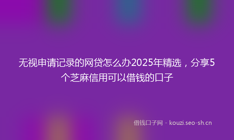 无视申请记录的网贷怎么办2025年精选，分享5个芝麻信用可以借钱的口子
