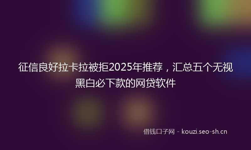 征信良好拉卡拉被拒2025年推荐，汇总五个无视黑白必下款的网贷软件