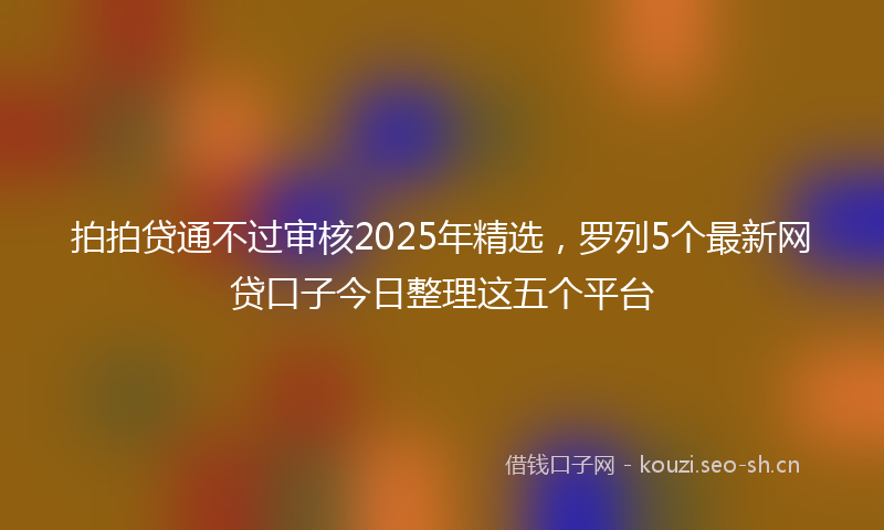 拍拍贷通不过审核2025年精选，罗列5个最新网贷口子今日整理这五个平台