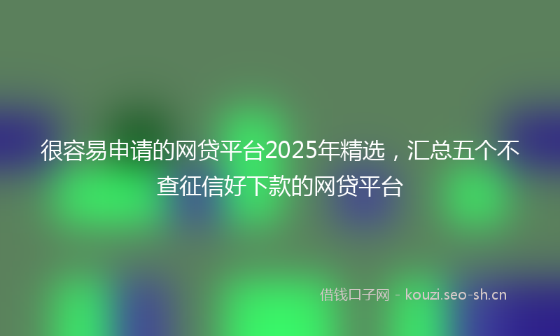 很容易申请的网贷平台2025年精选，汇总五个不查征信好下款的网贷平台