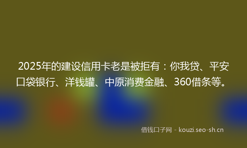 2025年的建设信用卡老是被拒有：你我贷、平安口袋银行、洋钱罐、中原消费金融、360借条等。