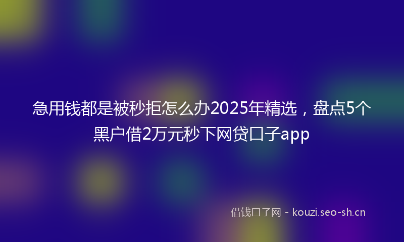 急用钱都是被秒拒怎么办2025年精选，盘点5个黑户借2万元秒下网贷口子app