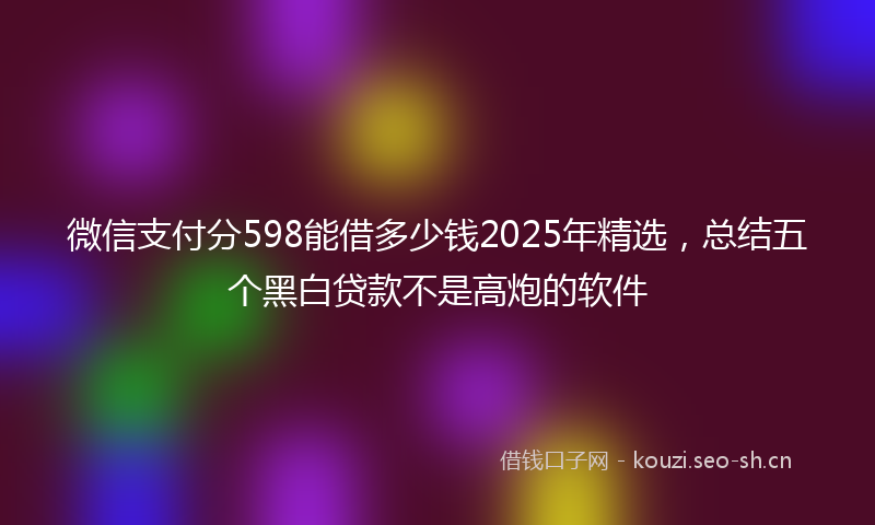 微信支付分598能借多少钱2025年精选，总结五个黑白贷款不是高炮的软件