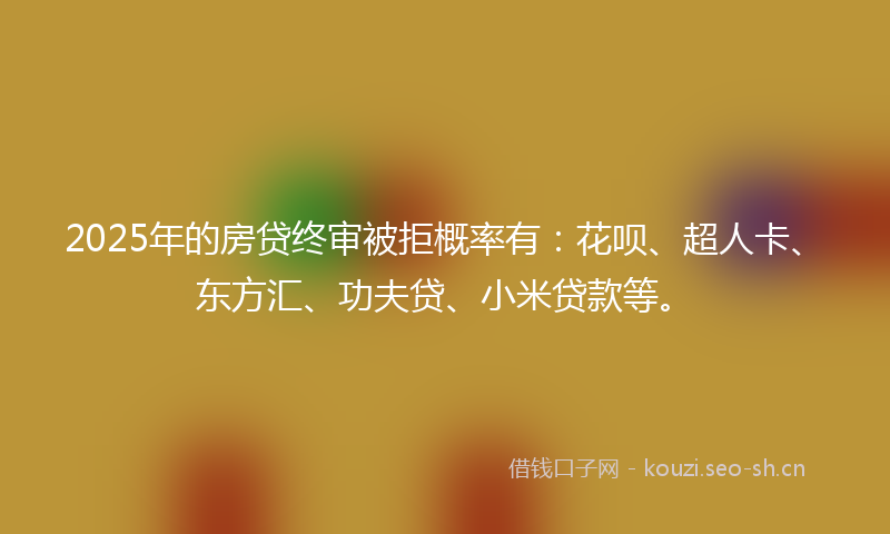 2025年的房贷终审被拒概率有：花呗、超人卡、东方汇、功夫贷、小米贷款等。