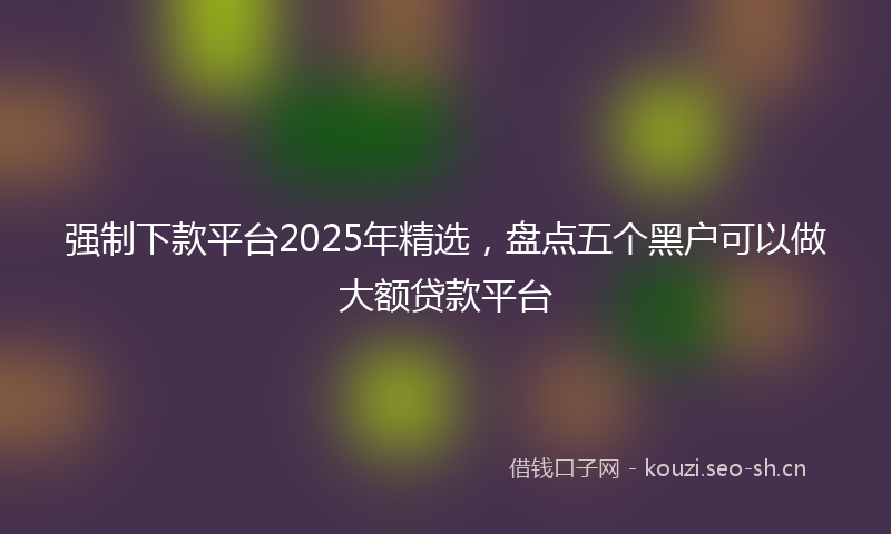 强制下款平台2025年精选，盘点五个黑户可以做大额贷款平台