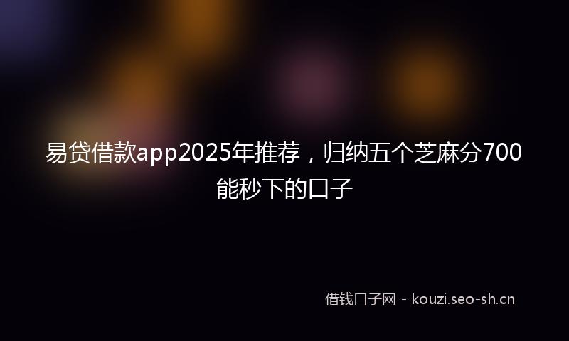 易贷借款app2025年推荐，归纳五个芝麻分700能秒下的口子