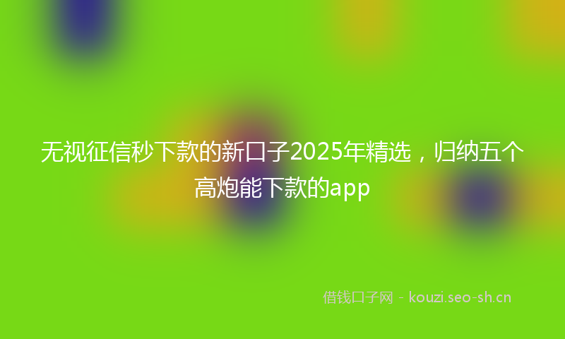 无视征信秒下款的新口子2025年精选，归纳五个高炮能下款的app