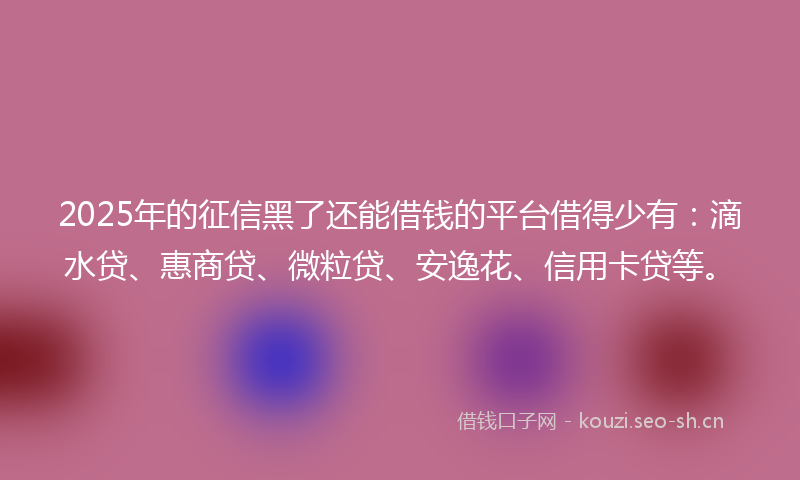2025年的征信黑了还能借钱的平台借得少有：滴水贷、惠商贷、微粒贷、安逸花、信用卡贷等。