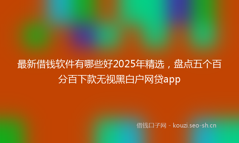 最新借钱软件有哪些好2025年精选，盘点五个百分百下款无视黑白户网贷app