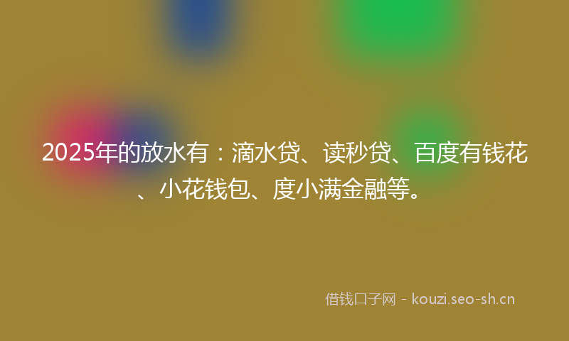 2025年的放水有：滴水贷、读秒贷、百度有钱花、小花钱包、度小满金融等。