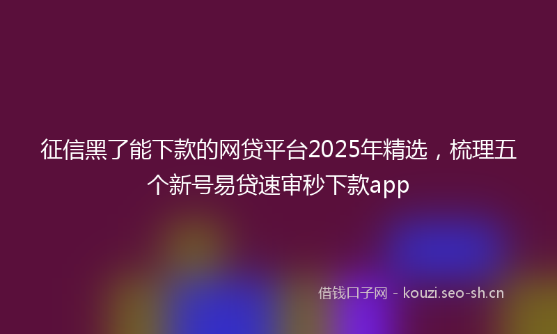 征信黑了能下款的网贷平台2025年精选，梳理五个新号易贷速审秒下款app
