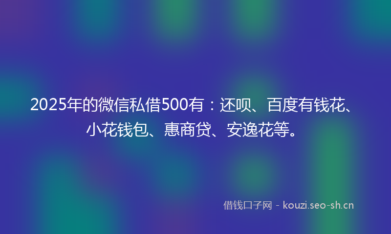 2025年的微信私借500有：还呗、百度有钱花、小花钱包、惠商贷、安逸花等。