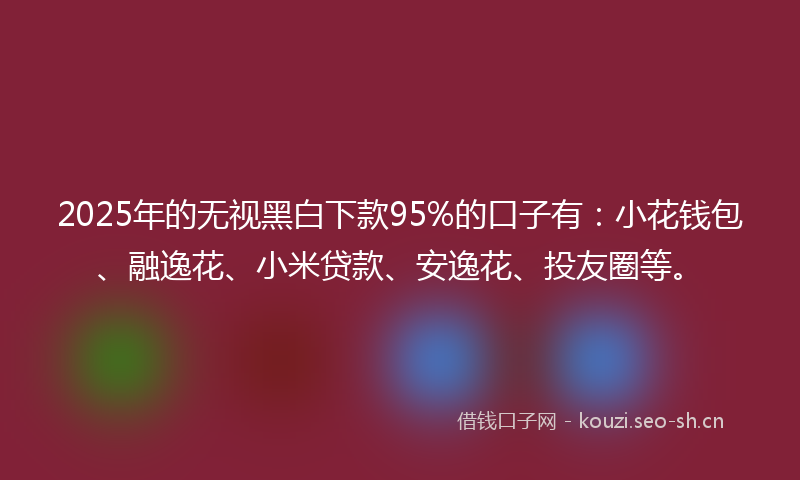 2025年的无视黑白下款95%的口子有：小花钱包、融逸花、小米贷款、安逸花、投友圈等。