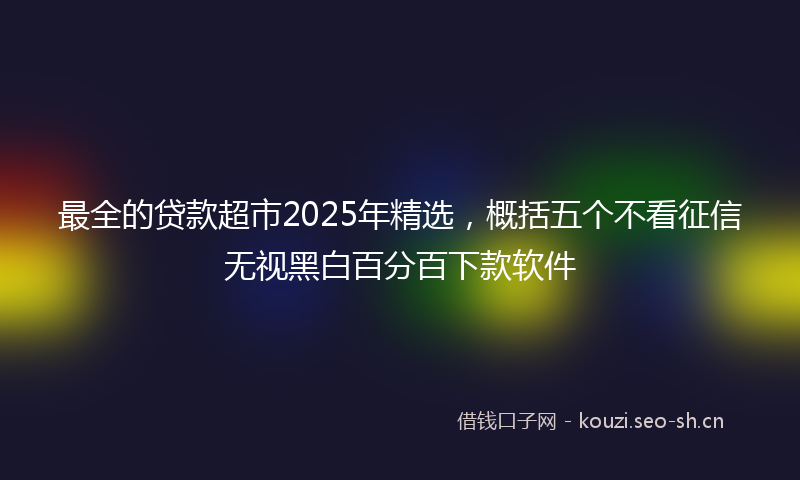 最全的贷款超市2025年精选，概括五个不看征信无视黑白百分百下款软件