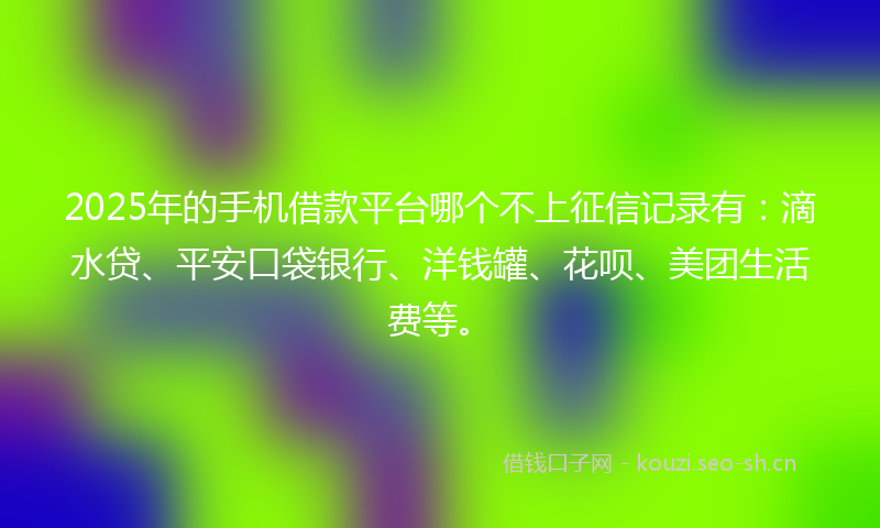 2025年的手机借款平台哪个不上征信记录有：滴水贷、平安口袋银行、洋钱罐、花呗、美团生活费等。