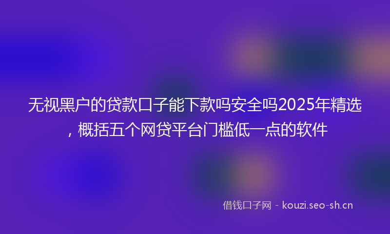 无视黑户的贷款口子能下款吗安全吗2025年精选，概括五个网贷平台门槛低一点的软件