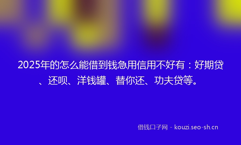 2025年的怎么能借到钱急用信用不好有：好期贷、还呗、洋钱罐、替你还、功夫贷等。