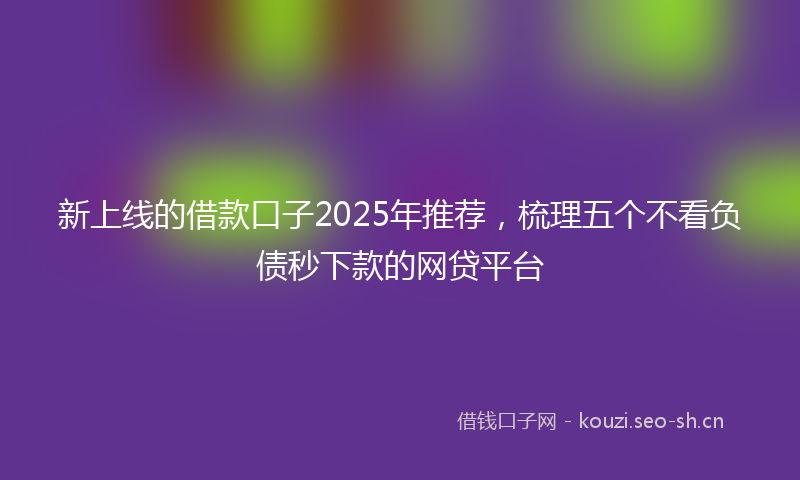新上线的借款口子2025年推荐，梳理五个不看负债秒下款的网贷平台