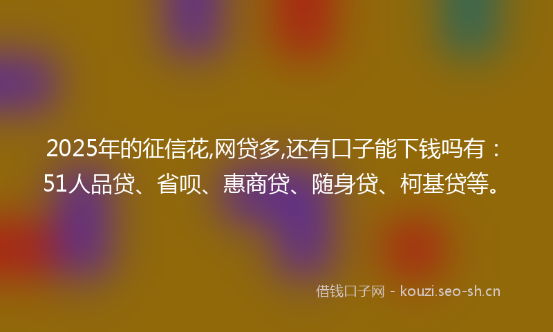 2025年的征信花,网贷多,还有口子能下钱吗有：51人品贷、省呗、惠商贷、随身贷、柯基贷等。