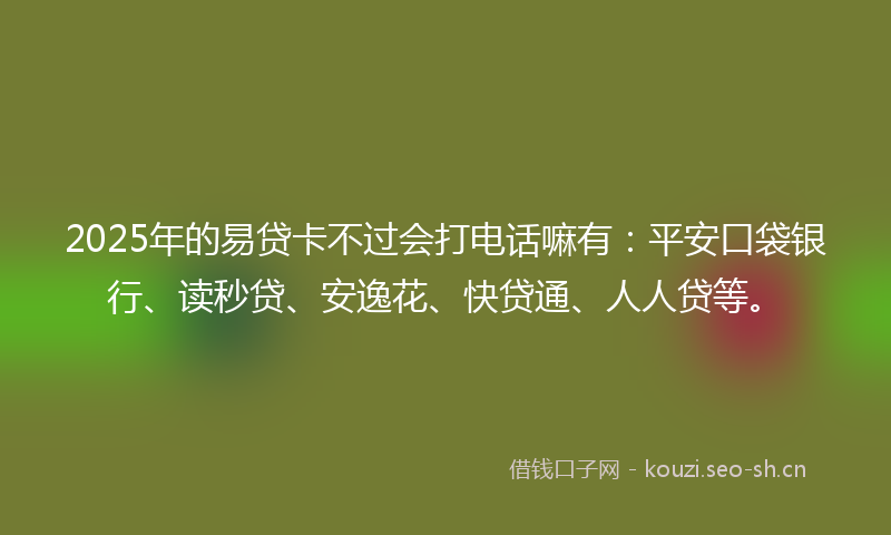 2025年的易贷卡不过会打电话嘛有：平安口袋银行、读秒贷、安逸花、快贷通、人人贷等。