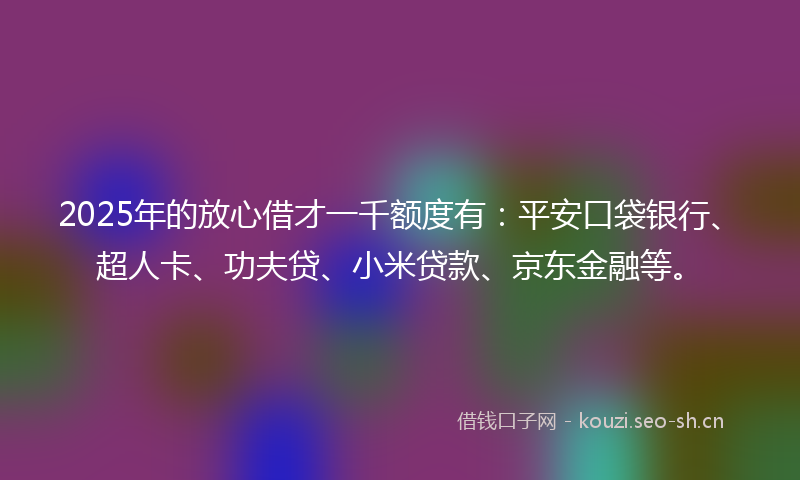 2025年的放心借才一千额度有：平安口袋银行、超人卡、功夫贷、小米贷款、京东金融等。