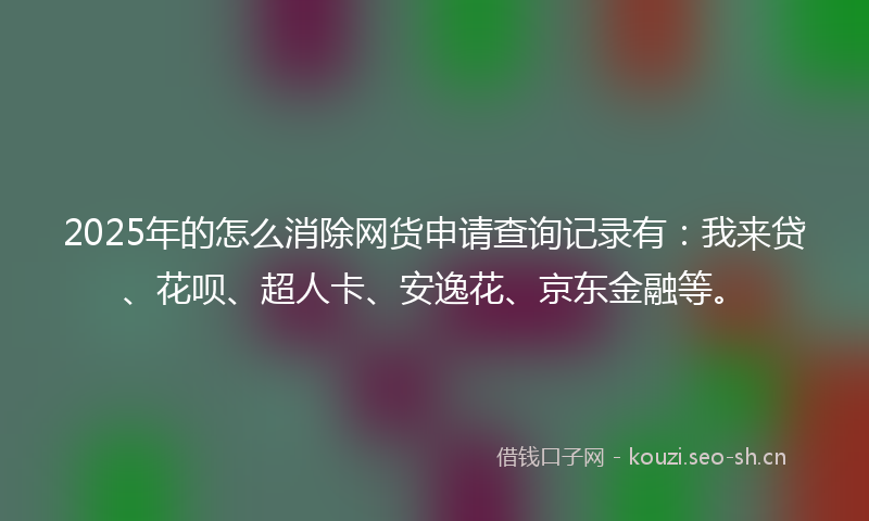 2025年的怎么消除网货申请查询记录有：我来贷、花呗、超人卡、安逸花、京东金融等。