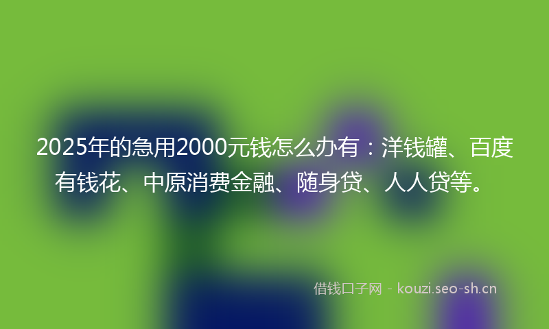 2025年的急用2000元钱怎么办有：洋钱罐、百度有钱花、中原消费金融、随身贷、人人贷等。