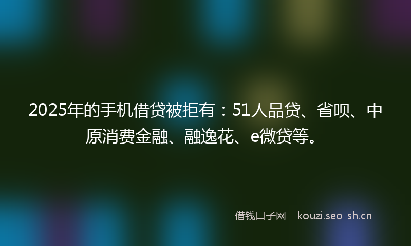 2025年的手机借贷被拒有：51人品贷、省呗、中原消费金融、融逸花、e微贷等。