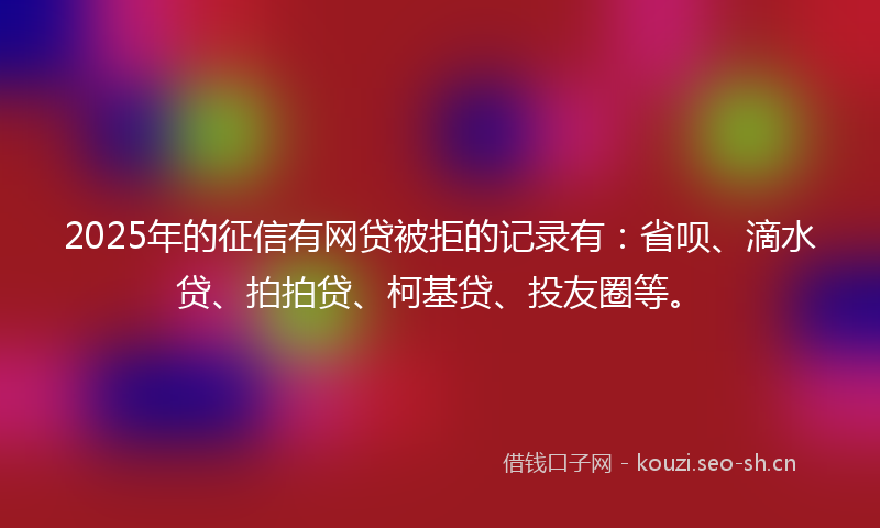 2025年的征信有网贷被拒的记录有：省呗、滴水贷、拍拍贷、柯基贷、投友圈等。