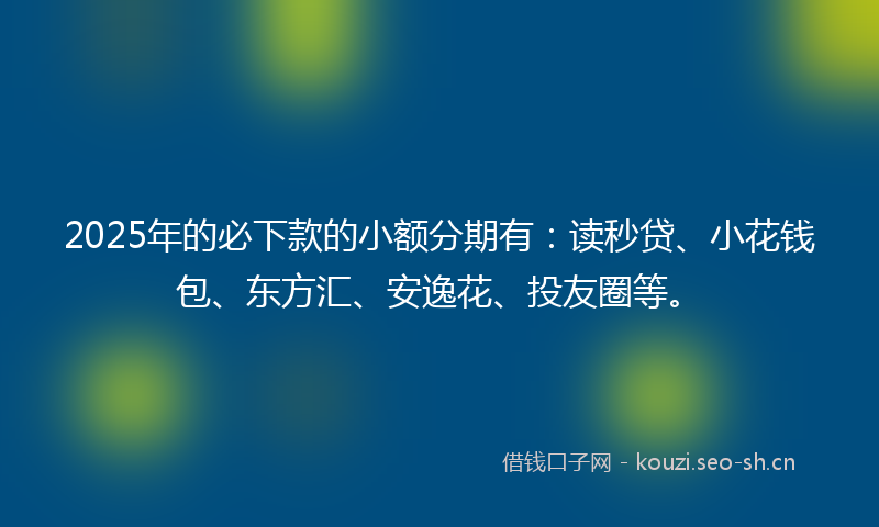 2025年的必下款的小额分期有：读秒贷、小花钱包、东方汇、安逸花、投友圈等。