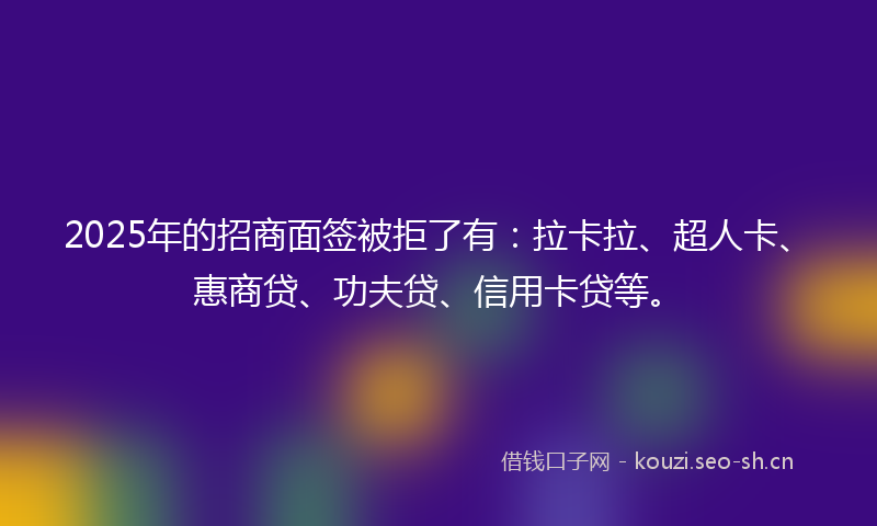 2025年的招商面签被拒了有：拉卡拉、超人卡、惠商贷、功夫贷、信用卡贷等。