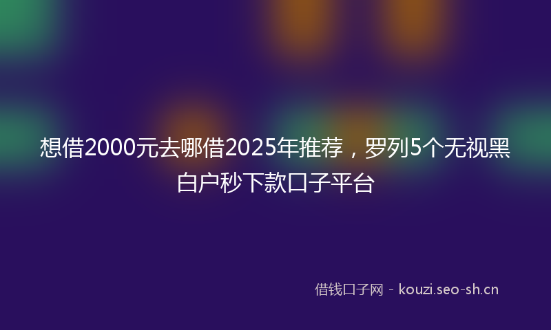 想借2000元去哪借2025年推荐，罗列5个无视黑白户秒下款口子平台