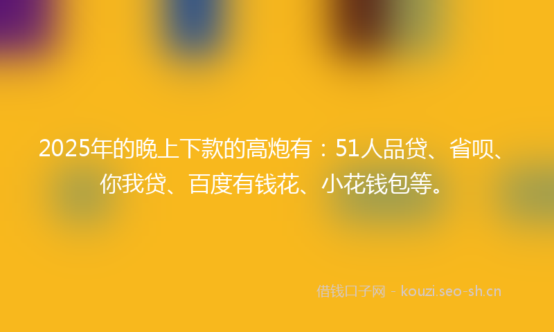 2025年的晚上下款的高炮有：51人品贷、省呗、你我贷、百度有钱花、小花钱包等。
