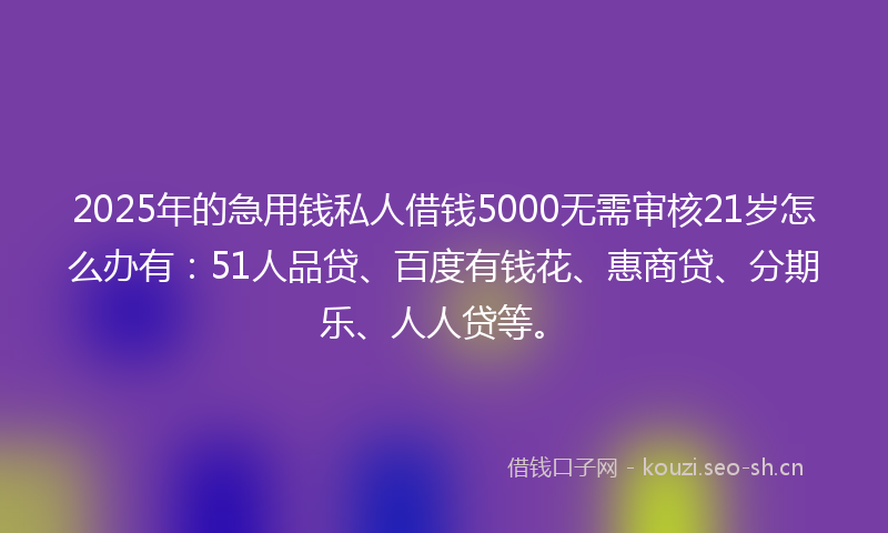 2025年的急用钱私人借钱5000无需审核21岁怎么办有：51人品贷、百度有钱花、惠商贷、分期乐、人人贷等。
