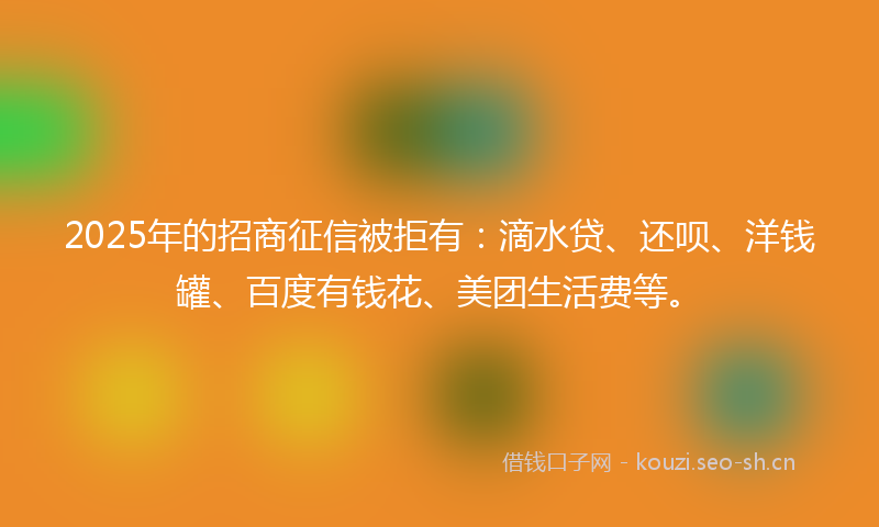 2025年的招商征信被拒有：滴水贷、还呗、洋钱罐、百度有钱花、美团生活费等。