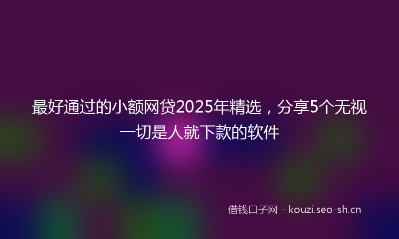 最好通过的小额网贷2025年精选，分享5个无视一切是人就下款的软件