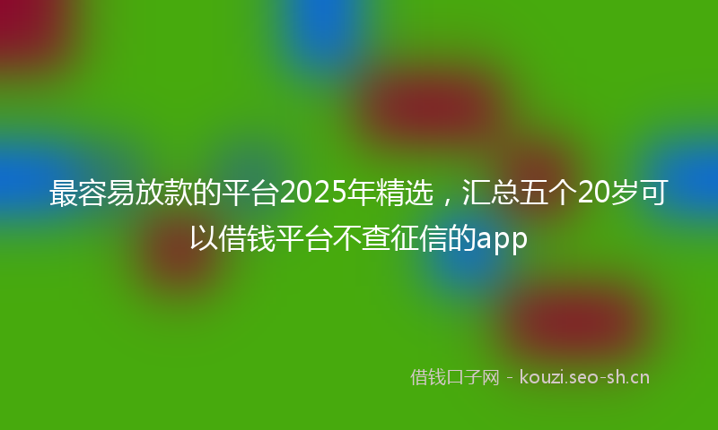 最容易放款的平台2025年精选，汇总五个20岁可以借钱平台不查征信的app