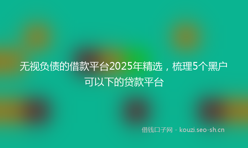 无视负债的借款平台2025年精选，梳理5个黑户可以下的贷款平台