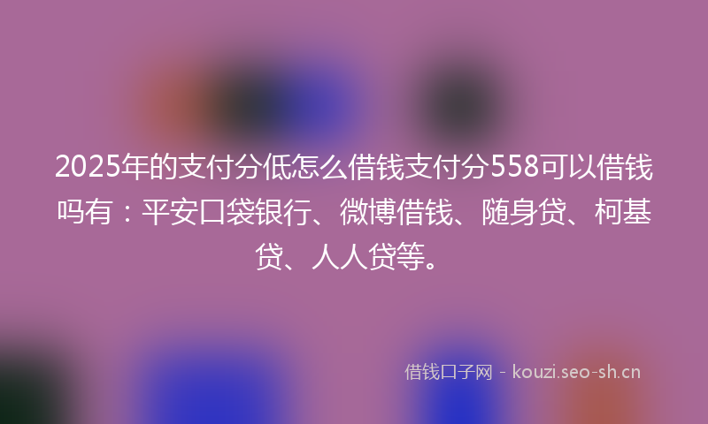 2025年的支付分低怎么借钱支付分558可以借钱吗有：平安口袋银行、微博借钱、随身贷、柯基贷、人人贷等。