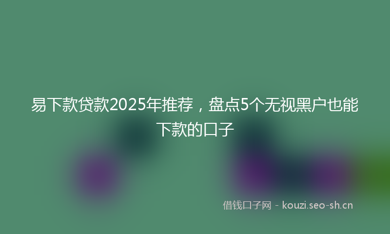 易下款贷款2025年推荐，盘点5个无视黑户也能下款的口子