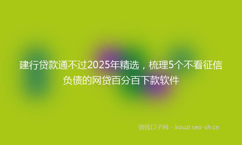 建行贷款通不过2025年精选，梳理5个不看征信负债的网贷百分百下款软件